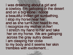 I was dreaming about a girl and  a cowboy. I’m galloping in the desert  and on a big stone I notice  a beautiful Indian girl sunbathing.  I stop my horse near her  and as she turns her head to me,  I recognize my mother in her!  I stretch my hand to her and take  her on my horse. We are galloping  across the gray sultry desert.  I am clasping her close 
 to my body and it seems her skin  trembles with excitement…
